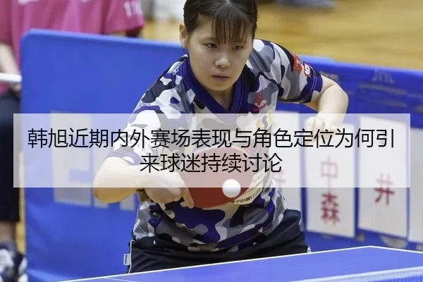 韩旭近期内外赛场表现与角色定位为何引来球迷持续讨论
