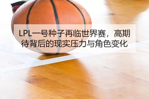 LPL一号种子再临世界赛，高期待背后的现实压力与角色变化